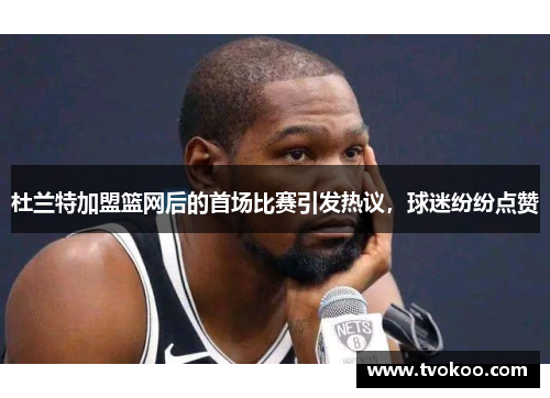 杜兰特加盟篮网后的首场比赛引发热议，球迷纷纷点赞