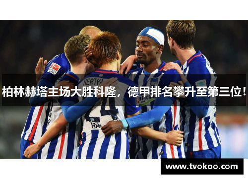 柏林赫塔主场大胜科隆，德甲排名攀升至第三位！