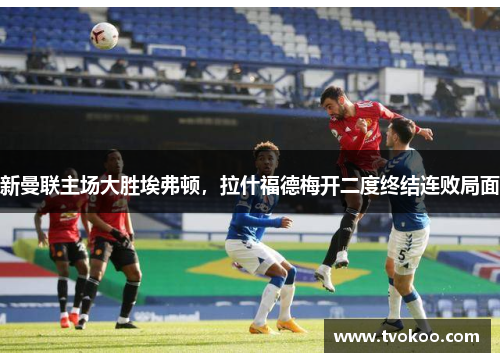 新曼联主场大胜埃弗顿，拉什福德梅开二度终结连败局面
